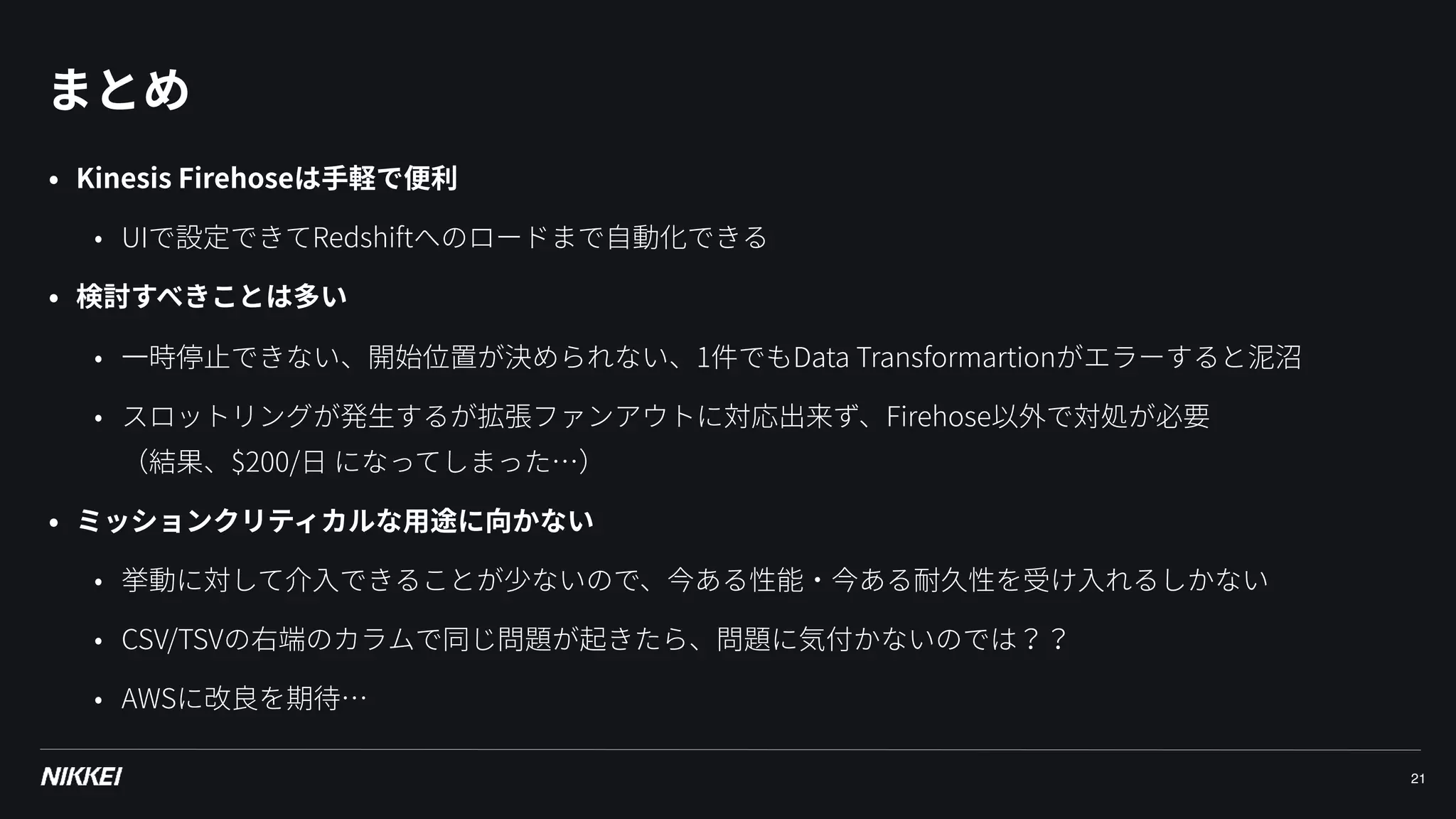 まとめ
21
• Kinesis Firehoseは⼿軽で便利
• UIで設定できてRedshiftへのロードまで⾃動化できる
• 検討すべきことは多い
• ⼀時停⽌できない、開始位置が決められない、1件でもData Transformartionがエラーすると泥沼
• スロットリングが発⽣するが拡張ファンアウトに対応出来ず、Firehose以外で対処が必要 
（結果、$200/⽇ になってしまった…）
• ミッションクリティカルな⽤途に向かない
• 挙動に対して介⼊できることが少ないので、今ある性能・今ある耐久性を受け⼊れるしかない
• CSV/TSVの右端のカラムで同じ問題が起きたら、問題に気付かないのでは？？
• AWSに改良を期待…
 