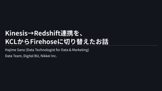 Kinesis→Redshift連携を、
KCLからFirehoseに切り替えたお話
Hajime Sano (Data Technologist for Data & Marketing)
Data Team, Digital BU, Nikkei Inc.
 