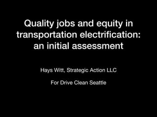 Quality jobs and equity in
transportation electriﬁcation:
an initial assessment
Hays Witt, Strategic Action LLC

For Drive Clean Seattle
 