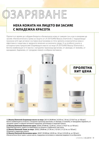 9LR WORLD 03.2019
28314 | 83,90 лв. | 65,90 лв. | 30 мл | (219,67 лв. за 100 мл) |
28306 | 67,90 лв. | 53,90 лв. | 30 мл | (179,67 лв. за 100 мл) |
28302 | 29,90 лв. | 21,90 лв. | 125 мл | (17,52 лв. за 100 мл) |
28307 | 91,90 лв. | 69,90 лв. | 30 мл | (233,00 лв. за 100 мл) |
Пролетта е време да събудим бледата и безжизнена кожа от зимния сън и да я накараме да
засияе. Изключителната грижа за лицето от LR ZEITGARD Beauty Diamonds с подхранващи
луксозни anti-age активни съставки възстановява и стяга зрялата и взискателна кожа и
ефективно я защитава от вредното влияние на околната среда. А за особено сухата и
изтощена кожа предлагаме Озаряващото масло за лице LR ZEITGARD Beauty Diamonds с
богата комбинация от 6 масла с натурален произход (арганово, от авокадо, от жожоба, от
макадамия, бадемово, от гроздови семки) и избрани витамини.
НЕКА КОЖАТА НА ЛИЦЕТО ВИ ЗАСИЯЕ
С МЛАДЕЖКА КРАСОТА
1 | Beauty Diamonds Озаряващо масло за лице:
ПРОЛЕТНА
ХИТ ЦЕНА
2 | Beauty Diamonds Околоочен крем:
3 | Beauty Diamonds Тоник за лице:
4 | Beauty Diamonds Интензивен крем:
Богата комбинация от 6 масла с натурален произход (арганово, от авокадо, от жожоба, от макадамия, бадемото, от
гроздови семки) и избрани витамини подхранва, регенерира и защитава кожата.
Намалява бръчките, помага за намаляване на сенките и торбичките под очите.
Освежава и хидратира кожата.
Изключително богат крем с ценни масла, подхранва интензивно и намалява видимостта на бръчките.
 