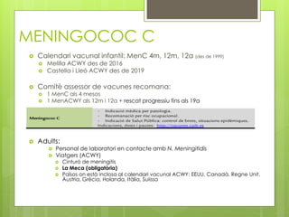 MENINGOCOC C
 Calendari vacunal infantil: MenC 4m, 12m, 12a (des de 1999)
 Melilla ACWY des de 2016
 Castella i Lleó ACWY des de 2019
 Comitè assessor de vacunes recomana:
 1 MenC als 4 mesos
 1 MenACWY als 12m i 12a + rescat progressiu fins als 19a
 Adults:
 Personal de laboratori en contacte amb N. Meningitidis
 Viatgers (ACWY)
 Cinturó de meningitis
 La Meca (obligatòria)
 Països on està inclosa al calendari vacunal ACWY: EEUU, Canadà, Regne Unit,
Àustria, Grècia, Holanda, Itàlia, Suiissa
 