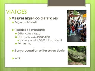 VIATGES
 Mesures higiènico-dietètiques
 Aigua i aliments
 Picades de moscards
 Evitar colors foscos
 DEET –goibi, relek-, Picaridina
 (protecció solar: 30-60 minuts abans)
 Permetrina
 Banys recreatius: evitar aigua de riu
 MTS
 