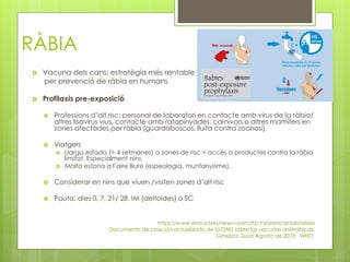 RÀBIA
 Vacuna dels cans: estratègia més rentable
per prevenció de ràbia en humans
 Profilaxis pre-exposició
 Professions d’alt risc: personal de laboratori en contacte amb virus de la ràbia/
altres lisavirus vius, contacte amb ratapinyades, carnívors o altres mamífers en
zones afectades per ràbia (guardaboscos, lluita contra zoonosi)
 Viatgers
 Llarga estada (> 4 setmanes) a zones de risc + accés a productes contra la ràbia
limitat. Especialment nins.
 Molta estona a l’aire lliure (espeologia, muntanyisme).
 Considerar en nins que viuen /visiten zones d’alt risc
 Pauta: dies 0, 7, 21/ 28. IM (deltoides) o SC
https://www.who.int/es/news-room/fact-sheets/detail/rabies
Documento de posición actualizado de la OMS sobre las vacunas antirrábicas.
Ginebra, Suiza Agosto de 2010 . WHO.
 