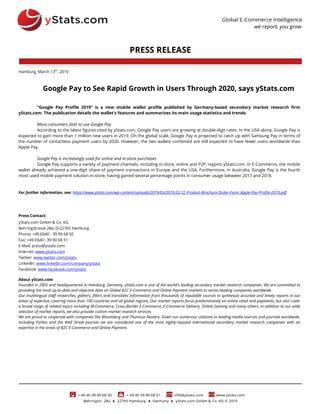 PRESS RELEASE
Hamburg, March 13th
, 2019
Google Pay to See Rapid Growth in Users Through 2020, says yStats.com
“Google Pay Profile 2019” is a new mobile wallet profile published by Germany-based secondary market research firm
yStats.com. The publication details the wallet’s features and summarizes its main usage statistics and trends.
More consumers start to use Google Pay
According to the latest figures cited by yStats.com, Google Pay users are growing at double-digit rates. In the USA alone, Google Pay is
expected to gain more than 1 million new users in 2019. On the global scale, Google Pay is projected to catch up with Samsung Pay in terms of
the number of contactless payment users by 2020. However, the two wallets combined are still expected to have fewer users worldwide than
Apple Pay.
Google Pay is increasingly used for online and in-store purchases
Google Pay supports a variety of payment channels, including in-store, online and P2P, reports yStats.com. In E-Commerce, the mobile
wallet already achieved a one-digit share of payment transactions in Europe and the USA. Furthermore, in Australia, Google Pay is the fourth
most used mobile payment solution in-store, having gained several percentage points in consumer usage between 2017 and 2018.
For further information, see: https://www.ystats.com/wp-content/uploads/2019/03/2019.03.12_Product-Brochure-Order-Form_Apple-Pay-Profile-2019.pdf
Press Contact:
yStats.com GmbH & Co. KG
Behringstrasse 28a, D-22765 Hamburg
Phone: +49 (0)40 - 39 90 68 50
Fax: +49 (0)40 - 39 90 68 51
E-Mail: press@ystats.com
Internet: www.ystats.com
Twitter: www.twitter.com/ystats
LinkedIn: www.linkedin.com/company/ystats
Facebook: www.facebook.com/ystats
About yStats.com
Founded in 2005 and headquartered in Hamburg, Germany, yStats.com is one of the world's leading secondary market research companies. We are committed to
providing the most up-to-date and objective data on Global B2C E-Commerce and Online Payment markets to sector-leading companies worldwide.
Our multilingual staff researches, gathers, filters and translates information from thousands of reputable sources to synthesize accurate and timely reports in our
areas of expertise, covering more than 100 countries and all global regions. Our market reports focus predominantly on online retail and payments, but also cover
a broad range of related topics including M-Commerce, Cross-Border E-Commerce, E-Commerce Delivery, Online Gaming and many others. In addition to our wide
selection of market reports, we also provide custom market research services.
We are proud to cooperate with companies like Bloomberg and Thomson Reuters. Given our numerous citations in leading media sources and journals worldwide,
including Forbes and the Wall Street Journal, we are considered one of the most highly-reputed international secondary market research companies with an
expertise in the areas of B2C E-Commerce and Online Payment.
 