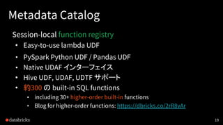 Metadata Catalog
Session-local function registry
• Easy-to-use lambda UDF
• PySpark Python UDF / Pandas UDF
• Native UDAF インターフェイス
• Hive UDF, UDAF, UDTF サポート
• 約300 の built-in SQL functions
• including 30+ higher-order built-in functions
• Blog for higher-order functions: https://dbricks.co/2rR8vAr
19
 