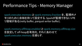 Performance Tips - Memory Manager
spark.executor.memory と spark.memory.fraction を、監視外メ
モリのために余裕を持って設定する. Sparkが監視できないメモ
リ領...