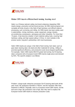 www.halnncbn.com
Halnn CBN inserts efficient hard turning bearing steel
Halnn is a Chinese national cutting tool brand enterprise integrating CBN
inserts design, production and technical services. Its CBN inserts program can
complete all kinds of parts in the field of high hardness and difficult material
processing, such as turning and milling. Its CBN inserts has been widely used
in automobiles, mining machinery, power equipment, energy industry,
air-conditioning compressors, aerospace and other industries. For more than
10 years, it has become a leader in hard material cutting tools, covering high
hardness cutting and high speed cutting in China. In most markets in the
product sector, long-term partnerships with most businesses.
Halnn CBN inserts are unique in the field of hard turning hard steel, such as
gear steel, bearing steel, die steel and other materials for turning, milling to
promote significant efficiency, and production costs have dropped significantly.
For example, Halnn CBN inserts BN-H10 grade hard turning Gcr15 bearing
steel, compared with a European brand CBN inserts single piece cost reduced
by 55%. The specific analysis is as follows:
Problem: a large-scale enterprise processes Gcr15 bearing steel parts all the
year round, the workpiece diameter is 195mm, and the hardness after heat
treatment is HRC62. Originally used is a European brand CBN inserts, but the
tool cost is high, the production cost is high, then they want to replace the
European brand CBN inserts to reduces production costs.
 