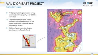 VAL-D’OR EAST PROJECT
Exploration Targets
14
▷ First property scale geophysical survey
completed on the property, over 500 line
kilometres
▷ Ongoing property-scale IP survey
designed to test for extensions to the
known mineralized system as well as
satellite gold targets
▷ Additional gold exploration targets
identified on the Pascalis Trend
Interpreted boundaries Pascalis Trend
#*
#*
#*
#*
#*
#*
#*
#*
#*#*#*
#*
#*
#*
#* #*
#*
#*
#*
#*
#*#*#*
#*
#*
#*
#*
#*
#*
#*
#*
#*
#*
#*
^_ ^_
^_
^_
")
")
")
") Past Producing Gold Mine
") Operating Gold Mine
^_ Gold Deposit
#* Gold Showing
Probe Metals - Val-d'Or East Project
®
Gold Trend
 