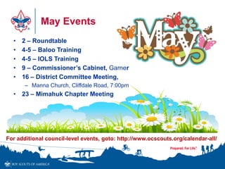 May Events
• 2 – Roundtable
• 4-5 – Baloo Training
• 4-5 – IOLS Training
• 9 – Commissioner’s Cabinet, Garner
• 16 – District Committee Meeting,
– Manna Church, Cliffdale Road, 7:00pm
• 23 – Mimahuk Chapter Meeting
For additional council-level events, goto: http://www.ocscouts.org/calendar-all/
 