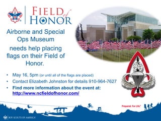 • May 16, 5pm (or until all of the flags are placed)
• Contact Elizabeth Johnston for details 910-964-7627
• Find more information about the event at:
http://www.ncfieldofhonor.com/
Airborne and Special
Ops Museum
needs help placing
flags on their Field of
Honor.
 