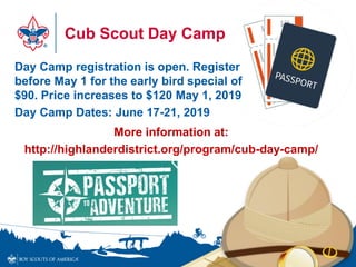 Cub Scout Day Camp
Day Camp registration is open. Register
before May 1 for the early bird special of
$90. Price increases to $120 May 1, 2019
Day Camp Dates: June 17-21, 2019
More information at:
http://highlanderdistrict.org/program/cub-day-camp/
 