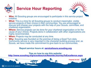 Service Hour Reporting
• Who: All Scouting groups are encouraged to participate in this service project
initiative.
• What: This is a time for all Scouting groups to conduct meaningful, visible
service projects of their choice in their communities. You are encouraged to
discuss and choose your projects with the help of your Scouts, committee, and
chartered organization.
• Where: Service projects can be done for your chartered organization or for the
cause of your choice. Projects done in collaboration with other organizations are
highly recommended.
• When: Projects may be conducted at any time.
• Why: Scouting was founded on the premise of doing a Good Turn daily.
Community service is very important in the character-building process and, as
Scouts, we have made the commitment to give back to our communities.
Report service hours at: servicehours.scouting.org
Tips on how to use this website:
http://www.scouting.org/scoutsource/Awards/JourneyToExcellence.aspx
 