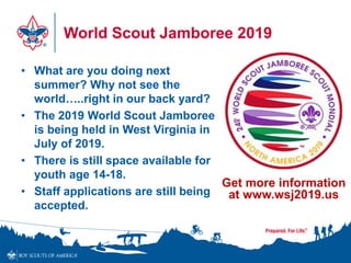 World Scout Jamboree 2019
• What are you doing next
summer? Why not see the
world…..right in our back yard?
• The 2019 World Scout Jamboree
is being held in West Virginia in
July of 2019.
• There is still space available for
youth age 14-18.
• Staff applications are still being
accepted.
Get more information
at www.wsj2019.us
 