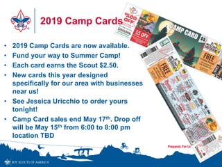 2019 Camp Cards
• 2019 Camp Cards are now available.
• Fund your way to Summer Camp!
• Each card earns the Scout $2.50.
• New cards this year designed
specifically for our area with businesses
near us!
• See Jessica Uricchio to order yours
tonight!
• Camp Card sales end May 17th. Drop off
will be May 15th from 6:00 to 8:00 pm
location TBD
 