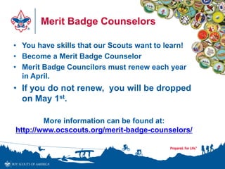 Merit Badge Counselors
• You have skills that our Scouts want to learn!
• Become a Merit Badge Counselor
• Merit Badge Councilors must renew each year
in April.
• If you do not renew, you will be dropped
on May 1st.
More information can be found at:
http://www.ocscouts.org/merit-badge-counselors/
 