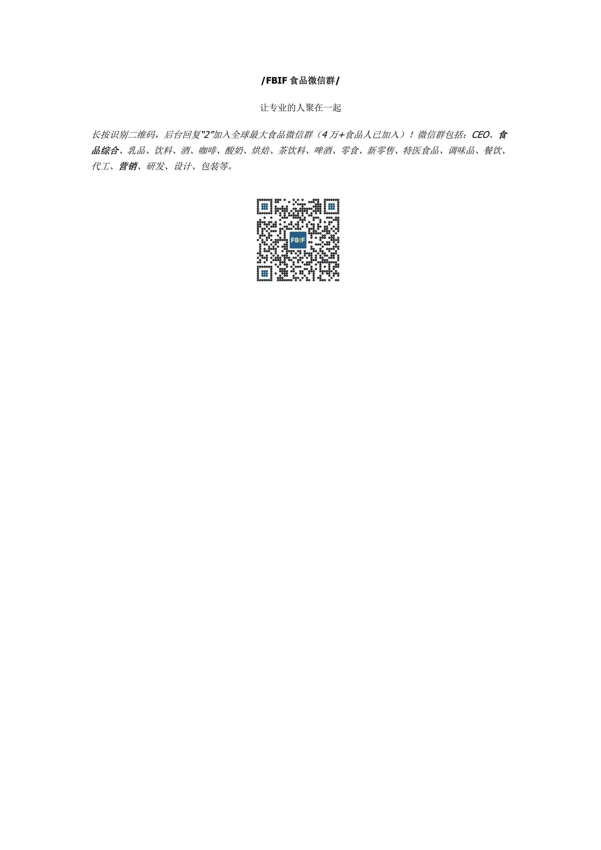 /FBIF 食品微信群/
让专业的人聚在一起
长按识别二维码，后台回复“2”加入全球最大食品微信群（4 万+食品人已加入）！微信群包括：CEO、食
品综合、乳品、饮料、酒、咖啡、酸奶、烘焙、茶饮料、啤酒、零食、新零售、特医食品、调味品、餐饮、
代工、营销、研发、设计、包装等。
 