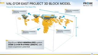 VAL-D’OR EAST PROJECT 3D BLOCK MODEL
Focus for Development: The Open Pits
12
Significant GOLD MINERALIZED system
OVER 2.5 KM IN STRIKE LENGTH, with
more expansion potential
 