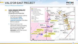 VAL-D’OR EAST PROJECT
Focus on Resource Expansion
13
HIGH-GRADE OPEN-PIT
with Significant
Underground Potential
▷ Ongoing drill program confirms
the continuity of gold
mineralization and the
expansion potential of the New
Beliveau deposit
▷ Recent numerous new
discoveries made surrounding
the past producing Bussiere
Mine located approx. 1.5
kilometers west of the current
minerals resource
 