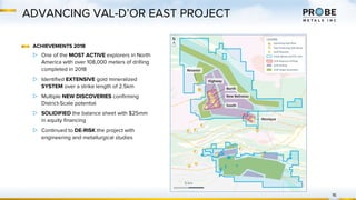 ADVANCING VAL-D’OR EAST PROJECT
16
ACHIEVEMENTS 2018
▷ One of the MOST ACTIVE explorers in North
America with over 108,000 meters of drilling
completed in 2018
▷ Identified EXTENSIVE gold mineralized
SYSTEM over a strike length of 2.5km
▷ Multiple NEW DISCOVERIES confirming
District-Scale potential
▷ SOLIDIFIED the balance sheet with $25mm
in equity financing
▷ Continued to DE-RISK the project with
engineering and metallurgical studies
 