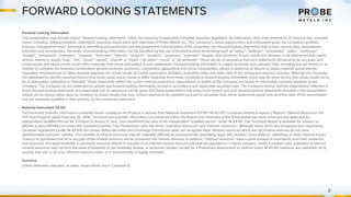 FORWARD LOOKING STATEMENTS
2
Forward Looking Information
This presentation may include certain “forward-looking statements” within the meaning of applicable Canadian securities legislation. All statements, other than statements of historical fact, included
herein, including, without limitation, statements regarding future plans and objectives of Probe Metals Inc. (“the Company”), future opportunities and anticipated goals, the company’s portfolio,
treasury, management team, timetable to permitting and production and the prospective mineralization of the properties, are forward-looking statements that involve various risks, assumptions,
estimates and uncertainties. Generally, forward-looking information can be identified by the use of forward-looking terminology such as “seeks”, “believes”, “anticipates”, “plans”, “continues”,
“budget”, “scheduled”, “estimates”, “expects”, “forecasts”, “intends”, “projects”, “predicts”, “proposes”, "potential", “targets” and variations of such words and phrases, or by statements that certain
actions, events or results “may”, “will”, “could”, “would”, “should” or “might”, “be taken”, “occur” or “be achieved”. There can be no assurance that such statements will prove to be accurate, and
actual results and future events could differ materially from those anticipated in such statements. Forward-looking information is subject to known and unknown risks, including but not limited to: an
inability to complete the business combination; general business, economic, competitive, geopolitical and social uncertainties; delays in obtaining or failures to obtain required governmental,
regulatory, environmental or other required approval; the actual results of current exploration activities; acquisition risks; and other risks of the mining and resource industry. Although the Company
has attempted to identify important factors that could cause actual results to differ materially from those contained in forward-looking information, there may be other factors that cause results not to
be as anticipated, estimated or intended. These statements reflect the current internal projections, expectations or beliefs of the Company are based on information currently available to the
Company. The Company do not undertake to update any forward-looking information, except in accordance with applicable securities laws. The Company believe that the expectations reflected in
those forward-looking statements are reasonable but no assurance can be given that these expectations will prove to be correct and such forward-looking statements included in this presentation
should not be unduly relied upon by investors as actual results may vary. Unless required to be updated pursuant to securities laws, these statements speak only as of the date of this presentation
and are expressly qualified, in their entirety, by this cautionary statement.
National Instrument 43-101
Technical and scientific information contained herein relating to the Projects is derived from National Instrument 43-101 (“NI 43-101”) compliant technical reports (“Reports”) Mineral Resources Val
d’Or East Property dated February 20, 2018. Technical and scientific information not contained within the Report and contained in this Presentation has been reviewed and approved by
Independent Qualified Person Mr. Christian D’ Amour, P. Geo., from GeoPointCom, who is the independent “qualified person” under NI 43-101. The Technical Report is available for revision on
SEDAR at www.SEDAR.com under the Company’s profile. This Presentation uses the terms “indicated resources” and “inferred resources”. Although these terms are recognized and required by
Canadian regulations (under NI 43-101), the United States Securities and Exchange Commission does not recognize them. Mineral resources which are not mineral reserves do not have
demonstrated economic viability. The estimate of mineral resources may be materially affected by environmental, permitting, legal, title, taxation, socio-political, marketing, or other relevant issues.
There is no guarantee that all or any part of the mineral resource will be converted into mineral reserves. In addition, “inferred resources” have a great amount of uncertainty as to their existence,
and economic and legal feasibility. It cannot be assumed that all or any part of an inferred mineral resource will ever be upgraded to a higher category. Under Canadian rules, estimates of inferred
mineral resources may not form the basis of feasibility or pre feasibility studies, or economic studies, except for a Preliminary Assessment as defined under NI 43-101. Investors are cautioned not to
assume that part or all of an inferred resource exists, or is economically or legally mineable.
Currency
Unless otherwise indicated, all dollar values herein are in Canadian $.
 