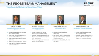 DAVID PALMER
President, Chief Executive Officer and
Director
THE PROBE TEAM: MANAGEMENT
MARCO GAGNON
Executive Vice President
and Director
YVES DESSUREAULT
Chief Operating Officer
PATRICK LANGLOIS
Vice President, Corporate Development
▷ Former President and CEO of
Adventure Gold (2007 to 2016)
▷ Has over 25 years of experience in
Project Acquisition, Exploration and
Mine Development
▷ Former senior geologist with Inmet
Mining and Barrick Gold
▷ Former President and CEO of Probe
Mines (2003 to 2015)
▷ 2015: PDAC Bill Dennis Award for a
Canadian Mineral Discovery
▷ 2015: Northern Miner Mining Person
of the Year
▷ 2014: Prospector of the Year, Ontario
▷ 2014: CIM A.O. Dufresne Exploration
Achievement Award
▷ Former COO of Probe Mines
(2014-2015)
▷ Has over 25 years of experience in
Operations, Project Evaluation and
Mine Development
▷ Former executive at BBA, Rio Tinto
and Hatch
▷ Former Vice President of Probe
Mines (2012 to 2015)
▷ Has over 15 years of experience in
Corporate Development, Venture
Capital and Investment Banking
4
Track Record of Delivering Shareholder Value
 
