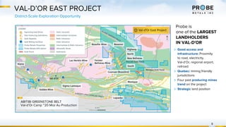 VAL-D’OR EAST PROJECT
District-Scale Exploration Opportunity
8
Probe is
one of the LARGEST
LANDHOLDERS
IN VAL-D'OR
▷ Good access and
infrastructure: Proximity
to road, electricity,
Val-d’Or, regional airport,
railroad
▷ Quebec: mining friendly
jurisdictions
▷ Four past producing mines
trend on the project
▷ Strategic land position
ABITIBI GREENSTONE BELT
Val-d’Or Camp ~20 Moz Au Production
 
