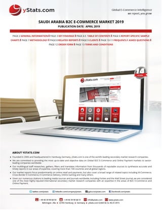 SAUDI ARABIA B2C E-COMMERCE MARKET 2019
PUBLICATION DATE: APRIL 2019
PAGE 2 GENERAL INFORMATION I PAGE 3 KEY FINDINGS I PAGE 4-5 TABLE OF CONTENTS I PAGE 6 REPORT-SPECIFIC SAMPLE
CHARTS I PAGE 7 METHODOLOGY I PAGE 8 RELATED REPORTS I PAGE 9 CLIENTS I PAGE 10-11 FREQUENTLY ASKED QUESTIONS I
PAGE 12 ORDER FORM I PAGE 13 TERMS AND CONDITIONS
 