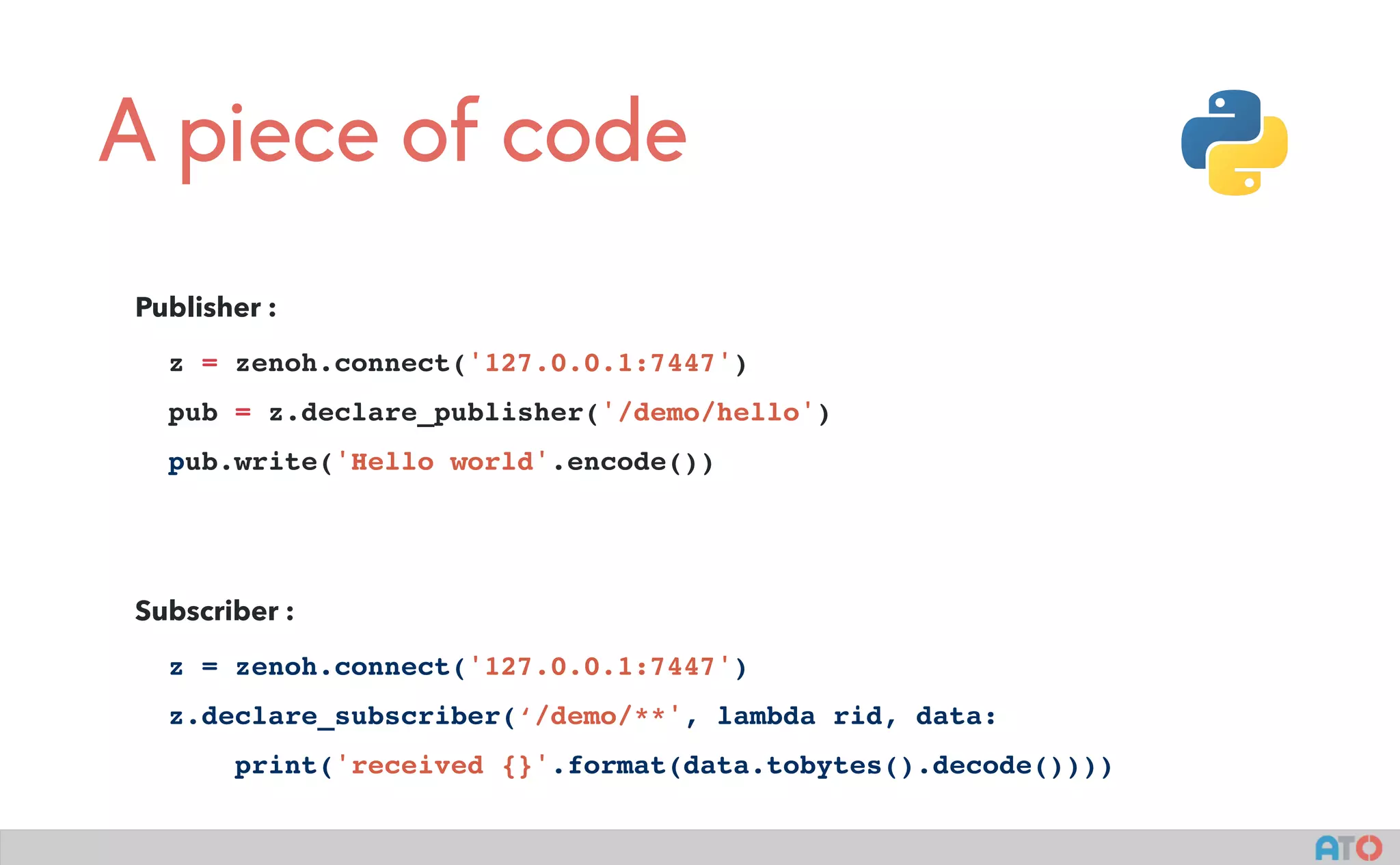 A piece of code
Publisher :
z = zenoh.connect('127.0.0.1:7447')
pub = z.declare_publisher('/demo/hello')
pub.write('Hello world'.encode())
Subscriber :
z = zenoh.connect('127.0.0.1:7447')
z.declare_subscriber(‘/demo/**', lambda rid, data:
print('received {}'.format(data.tobytes().decode())))
 