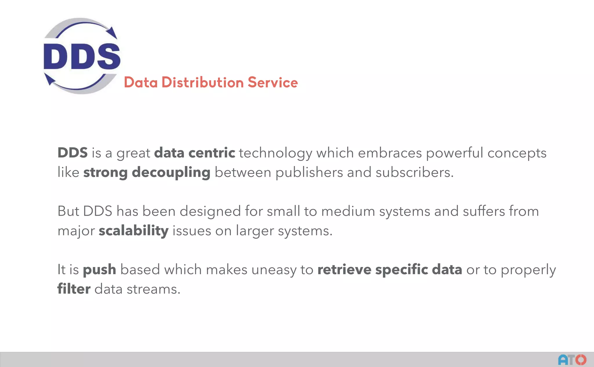 DDS is a great data centric technology which embraces powerful concepts
like strong decoupling between publishers and subscribers.
But DDS has been designed for small to medium systems and suffers from
major scalability issues on larger systems.
It is push based which makes uneasy to retrieve speciﬁc data or to properly
ﬁlter data streams.
Data Distribution Service
 