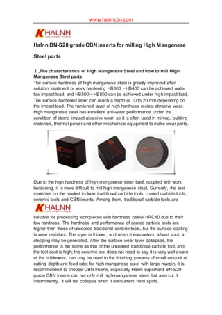 www.halnncbn.com
Halnn BN-S20 grade CBNinserts for milling High Manganese
Steel parts
Ⅰ,The characteristics of High Manganese Steel and how to mill High
Manganese Steel parts
The surface hardness of high manganese steel is greatly improved after
solution treatment or work hardening HB300～HB400 can be achieved under
low impact load, and HB500～HB800 can be achieved under high impact load.
The surface hardened layer can reach a depth of 10 to 20 mm depending on
the impact load. The hardened layer of high hardness resists abrasive wear.
High manganese steel has excellent anti-wear performance under the
condition of strong impact abrasive wear, so it is often used in mining, building
materials, thermal power and other mechanical equipment to make wear parts.
Due to the high hardness of high manganese steel itself, coupled with work
hardening, it is more difficult to mill high manganese steel. Currently, the tool
materials on the market include traditional carbide tools, coated carbide tools,
ceramic tools and CBN inserts. Among them, traditional carbide tools are
suitable for processing workpieces with hardness below HRC40 due to their
low hardness. The hardness and performance of coated carbide tools are
higher than those of uncoated traditional carbide tools, but the surface coating
is wear resistant. The layer is thinner, and when it encounters a hard spot, a
chipping may be generated. After the surface wear layer collapses, the
performance is the same as that of the uncoated traditional carbide tool, and
the tool cost is high; the ceramic tool does not need to say it is very well aware
of the brittleness, can only be used in the finishing process of small amount of
cutting depth and feed rate; for high manganese steel with large margin, it is
recommended to choose CBN inserts, especially Halnn superhard BN-S20
grade CBN inserts can not only mill high-manganese steel, but also cut it
intermittently. It will not collapse when it encounters hard spots.
 