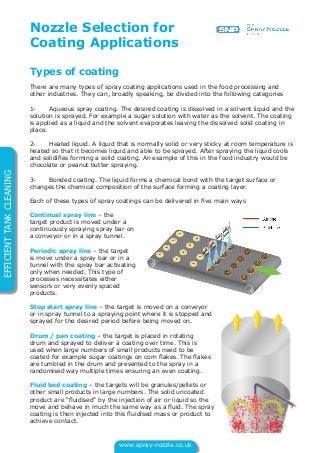 www.spray-nozzle.co.uk
EFFICIENTTANKCLEANING
Types of coating
There are many types of spray coating applications used in the food processing and
other industries. They can, broadly speaking, be divided into the following categories
1- Aqueous spray coating. The desired coating is dissolved in a solvent liquid and the
solution is sprayed. For example a sugar solution with water as the solvent. The coating
is applied as a liquid and the solvent evaporates leaving the dissolved solid coating in
place.
2- Heated liquid. A liquid that is normally solid or very sticky at room temperature is
heated so that it becomes liquid and able to be sprayed. After spraying the liquid cools
and solidifies forming a solid coating. An example of this in the food industry would be
chocolate or peanut butter spraying.
3- Bonded coating. The liquid forms a chemical bond with the target surface or
changes the chemical composition of the surface forming a coating layer.
Each of these types of spray coatings can be delivered in five main ways
Continual spray line – the
target product is moved under a
continuously spraying spray bar on
a conveyor or in a spray tunnel.
Periodic spray line – the target
is move under a spray bar or in a
tunnel with the spray bar activating
only when needed. This type of
processes necessitates either
sensors or very evenly spaced
products.
Stop start spray line – the target is moved on a conveyor
or in spray tunnel to a spraying point where it is stopped and
sprayed for the desired period before being moved on.
Drum / pan coating – the target is placed in rotating
drum and sprayed to deliver a coating over time. This is
used when large numbers of small products need to be
coated for example sugar coatings on corn flakes. The flakes
are tumbled in the drum and presented to the spray in a
randomised way multiple times ensuring an even coating.
Fluid bed coating – the targets will be granules/pellets or
other small products in large numbers. The solid uncoated
product are “fluidised” by the injection of air or liquid so the
move and behave in much the same way as a fluid. The spray
coating is then injected into this fluidised mass or product to
achieve contact.
Nozzle Selection for
Coating Applications
 