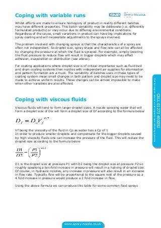 www.spray-nozzle.co.uk
CALL01273400092
Callforexpertadviceonallaspectstankcleaningsystems
Coping with variable runs
Whilst efforts are made to ensure homogony of product in reality different batches
may have different properties. This batch variability may be deliberate (i.e. differently
formulated products) or may occur due to differing environmental conditions.
Regardless of the cause, small variations in product can have big implications for
spray coating and will necessitate adjustments to the sprays involved.
The problem involved with changing sprays is that the characteristics of a spray are
often not independent. So droplet size, spray shape and flow rate can all be affected
by changing the pressure at which the fluid is sprayed. For example, simply lowering
the fluid pressure to reduce flow will result in bigger droplets which may affect
adhesion, evaporation or distribution (see above).
For coating applications where droplet size is of critical importance such as fluid bed
and drum coating systems then nozzles with independent air supplies for atomisation
and pattern formation are a must. The variability of batches uses in these types of
coating system mean small changes in both pattern and droplet size may need to be
made to achieve uniform results. These changes can be almost impossible to make
when other variables are also affected.
Coping with viscous fluids
Viscous fluids will tend to form larger droplet sizes. A nozzle spraying water that will
form a droplet size of Dw will form a droplet size of Df according to the formula below
Vf being the viscosity of the fluid in Cp as water has a Cp of 1
In order to produce smaller droplets and compensate for the bigger droplets caused
by high viscosity fluids one can increase the pressure of the fluid. This will reduce the
droplet size according to the formula below
D1 is the droplet size at pressure P1 with D2 being the droplet size at pressure P2 so
roughly speaking a ten-fold increase in pressure will result in a halving of droplet size.
Of course, in hydraulic nozzles, any increase in pressure will also result in an increase
in flow rate. Typically flow will be proportional to the square root of the pressure so a
4 fold increase in pressure would produce a 2 fold increase in flow.
Using the above formula we can produce this table for some common food sprays
 