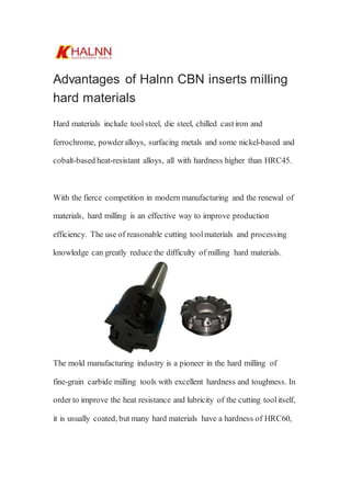 Advantages of Halnn CBN inserts milling
hard materials
Hard materials include toolsteel, die steel, chilled castiron and
ferrochrome, powderalloys, surfacing metals and some nickel-based and
cobalt-based heat-resistant alloys, all with hardness higher than HRC45.
With the fierce competition in modern manufacturing and the renewal of
materials, hard milling is an effective way to improve production
efficiency. The use of reasonable cutting toolmaterials and processing
knowledge can greatly reduce the difficulty of milling hard materials.
The mold manufacturing industry is a pioneer in the hard milling of
fine-grain carbide milling tools with excellent hardness and toughness. In
order to improve the heat resistance and lubricity of the cutting toolitself,
it is usually coated, but many hard materials have a hardness of HRC60,
 