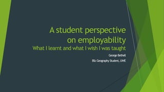 George Bethell
BScGeography Student, UWE
A student perspective
on employability
What I learnt and what I wish I was taught
 