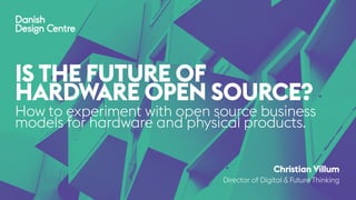 How to experiment with open source business
models for hardware and physical products.
Christian Villum
Director of Digital & Future Thinking
IS THE FUTURE OF
HARDWARE OPEN SOURCE?
 