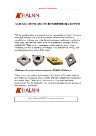 www.halnncbn.com
Halnn CBN inserts solutions for hard turning Gear steel
With the transformation and upgrading of the manufacturing industry, more and
more high-hardness and difficult-to-machine materials are used in the
manufacturing industry, and in the face of continuous updating of mechanical
metal parts and materials, Halnn tools has successively developed BN-H10
and BN-H21 CBN inserts for continuous cutting and interrupted cutting
conditions, and has outstanding advantages in the field of hard turning, and
provides coatings and wipers CBN inserts .
CBN inserts for continuous turning gear--BN-H10 CBN inserts
When continuously cutting high-hardness workpieces, CBN inserts need to
have high wear resistance, longer tool life, and high surface finish of processed
workpieces. Halnn CBN inserts BN-H10 can not only meet the above
requirements. And the production cost per piece is greatly reduced compared
with imported CBN inserts.
Halnn CBN inserts BN-H10 continuous turning gear
 