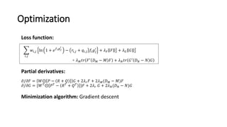 Optimization
𝜕/𝜕𝐹 = 𝑊⨀ 𝑃 − 𝑅 + 𝑄 𝐺 + 2𝜆 𝑟 𝐹 + 2𝜆 𝑀(𝐷 𝑀 − 𝑀)𝐹
𝜕/𝜕𝐺 = {𝑊 𝑇
⨀ 𝑃 𝑇
− 𝑅 𝑇
+ 𝑄 𝑇
}𝐹 + 2𝜆 𝑟 𝐺 + 2𝜆 𝑁(𝐷 𝑁 − 𝑁)𝐺
𝑖,𝑗
𝑤𝑖,𝑗 ln 1 + 𝑒 𝑓 𝑖 𝑔 𝑗
′
− 𝑟𝑖,𝑗 + 𝑞𝑖,𝑗 𝑓𝑖 𝑔𝑗
′
+ 𝜆 𝐹 𝐹 2
2
+ 𝜆 𝐺 𝐺 2
2
+ 𝜆 𝑀 𝑡𝑟 𝐹′ 𝐷 𝑀 − 𝑀 𝐹 + 𝜆 𝑁 𝑡𝑟 𝐺′ 𝐷 𝑁 − 𝑁 𝐺
Loss function:
Partial derivatives:
Minimization algorithm: Gradient descent
 