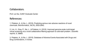 Collaborators:
Prof. Lei Xie, CUNY Graduate Center
References:
1. Poleksic, A., & Xie, L. (2018). Predicting serious rare adverse reactions of novel
chemicals. Bioinformatics, 34(16), 2835-2842.
2. Lim, H., Gray, P., Xie, L., & Poleksic, A. (2016). Improved genome-scale multi-target
virtual screening via a novel collaborative filtering approach to cold-start problem. Scientific
reports, 6, 38860.
3. Poleksic, A., & Xie, L. (2019). Database of Adverse Events Associated with Drugs and
Drug Combinations, in review.
 