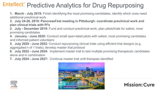 1. March - July 2019: Finish identifying the most promising candidates, identify which ones need
additional preclinical work
3. July 24-26, 2019: PancreasFest meeting in Pittsburgh: coordinate preclinical work and
plan clinical trials with PI's
2. July - December 2019: Fund and conduct preclinical work; plan pilots/trials for safest, most
promising candidates
4. January - June 2020: Conduct small open-label pilots with safest, most promising candidates
and informed patient volunteers
5. July 2020 - June 2022: Conduct repurposing clinical trials using efficient trial designs (e.g.
aggregated n of 1 trials); develop master trial protocol
6. July 2022 - June 2024: Implement master trial to test multiple promising therapeutic candidates
alone and in combination
7. July 2024 - June 2027: Continue master trial until therapies identified
Predictive Analytics for Drug Repurposing
 