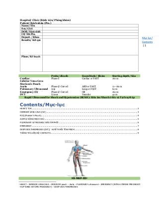 Mục lục/
Contents
| 1
Hospital/ Clinic (Bệnh viện/ Phòng khám)
Patient/ Bệnh nhân (Ptn.)
Name/ Tên
Sex/ Giới
DOB/ Năm sinh
ID/ Mã Ptn.
Depart. / Khoa
Results/ Kết quả
Plans/ Kế hoạch
Probe/ đầu dò Exam Mode/ Khám Starting depth/ Sâu
Cardiac Phased Cardiac or FAST 16 cm
Inferior Vena Cava
Morison’s Pouch
Aorta Phased/ Curved ABD or FAST 11—16cm
Pulmonary Ultrasound Any Lung or FAST 6 cm
Emergency (E) Phased/ Curved OB 16 cm
DVT Linear Vascular 4 cm
Rapid Ultrasound for Shock and Hypotension (RUSH): Siêu âm Nhanh ở Sốc và Tụt huyết áp
Contents/Mục-lục
HEART/ TIM ..................................................................................................................................................................2
INFERIOR VENA CAVA (IVC) ...........................................................................................................................................3
RUQ (Morison’s Pouch)...................................................................................................................................................4
AORTA/ ĐỘNG MẠCH CHỦ ..............................................................................................................................................5
PULMONARY ULTRSOUND/ SIÊU ÂM PHỔI ........................................................................................................................6
EMERGENCY .................................................................................................................................................................7
DEEP VEIN THROMBOSIS (DVT)/ HUYẾT KHỐI TĨNH MẠCH ................................................................................................8
THÔNG TIN LIÊN HỆ/ CONTACTS.....................................................................................................................................9
HI-MAP-ED1
1
HEART – INFERIOR VENA CAVA – MORISON’ pouch – Aorta – PULMONARY ultrasound – EMERGENCY (INTRA-UTERINE PREGNANCY
– RUPTURED ECTOPIC PREGNANCY) – DEEP VEIN THROMBOSIS
 