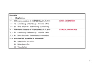 Sommaire
4 - 6 Explications
7 - 30 Horaires valables du 13.07.2019 au 21.07.2019 	 LUNDI AU VENDREDI
7 - 18 Luxembourg - Bettembourg - Thionville - Metz
19 - 30 Metz - Thionville - Bettembourg - Luxembourg
31 - 70 Horaires valables du 13.07.2019 au 21.07.2019 	 SAMEDIS, DIMANCHES
31 - 36 Luxembourg - Bettembourg - Thionville - Metz
37 - 42 Metz - Thionville - Bettembourg - Luxembourg
43 - 46 Cartes des arrêts bus de substitution
44 Luxembourg Gare routière
45 Bettembourg Gare
46 Thionville Gare
3
 