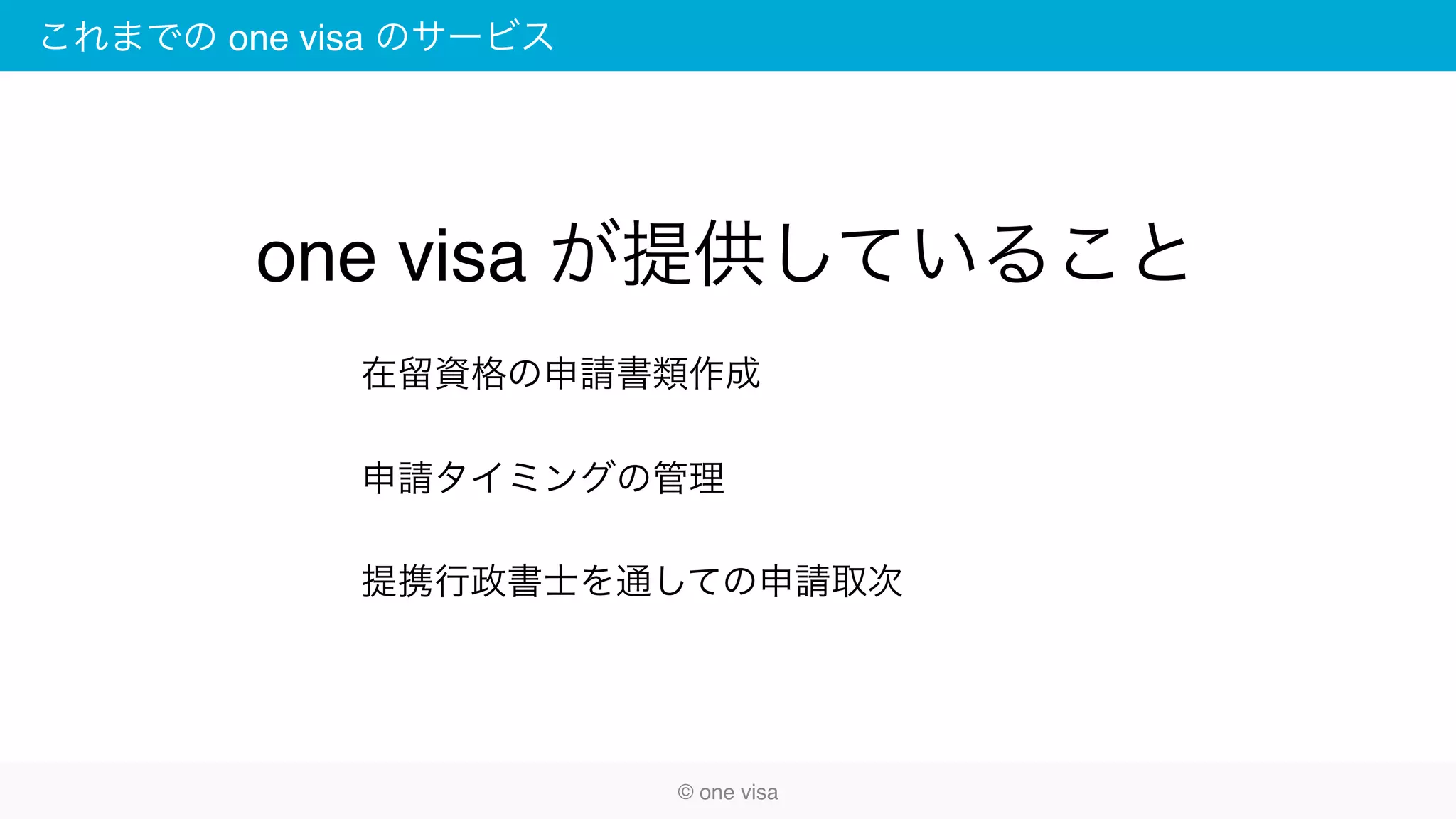 これまでの one visa のサービス
在留資格の申請書類作成
申請タイミングの管理
提携行政書士を通しての申請取次
© one visa
one visa が提供していること
 