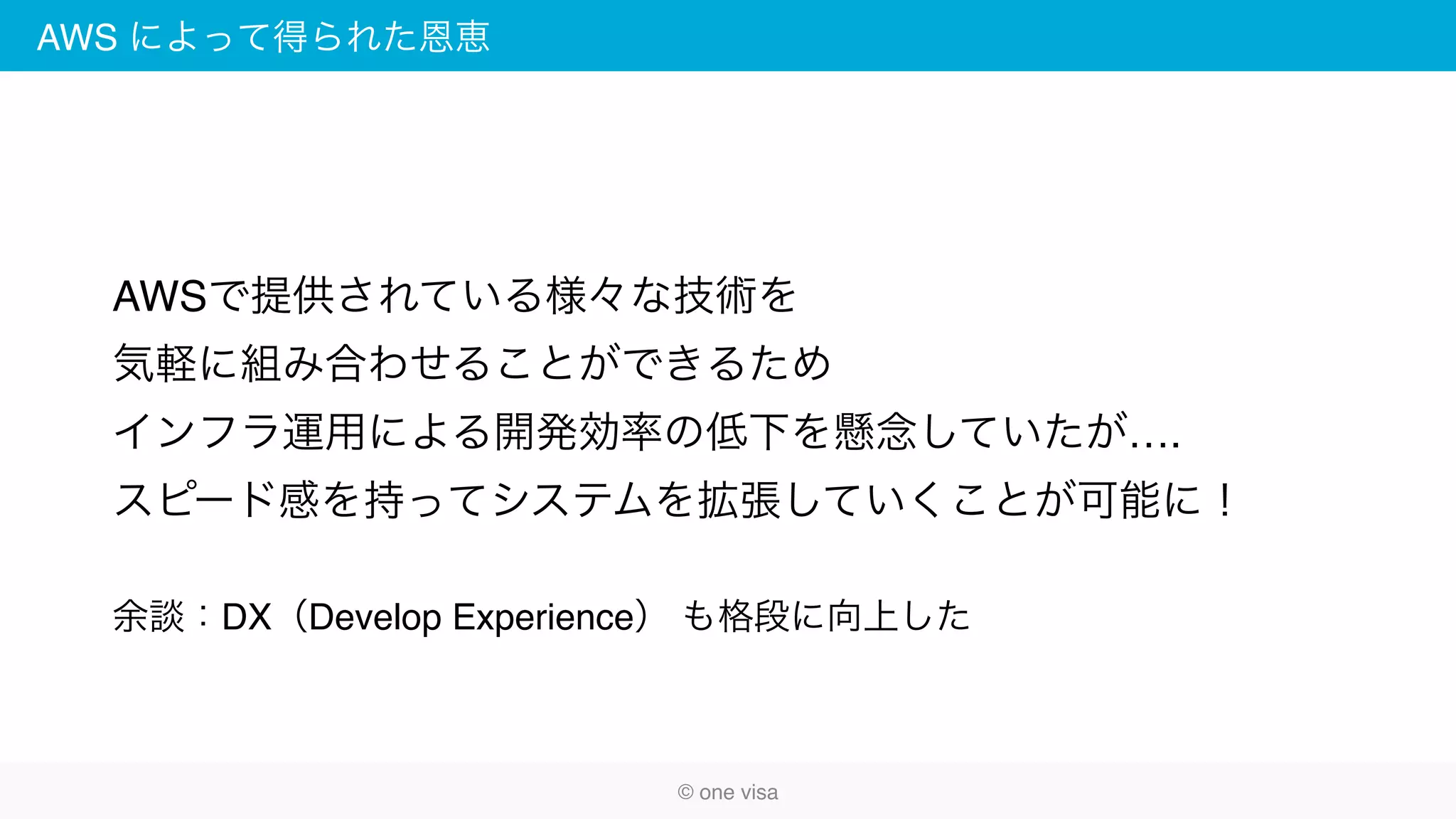AWS によって得られた恩恵
© one visa
AWSで提供されている様々な技術を
気軽に組み合わせることができるため
インフラ運用による開発効率の低下を懸念していたが….
スピード感を持ってシステムを拡張していくことが可能に！
余談：DX（Develop Experience） も格段に向上した
 