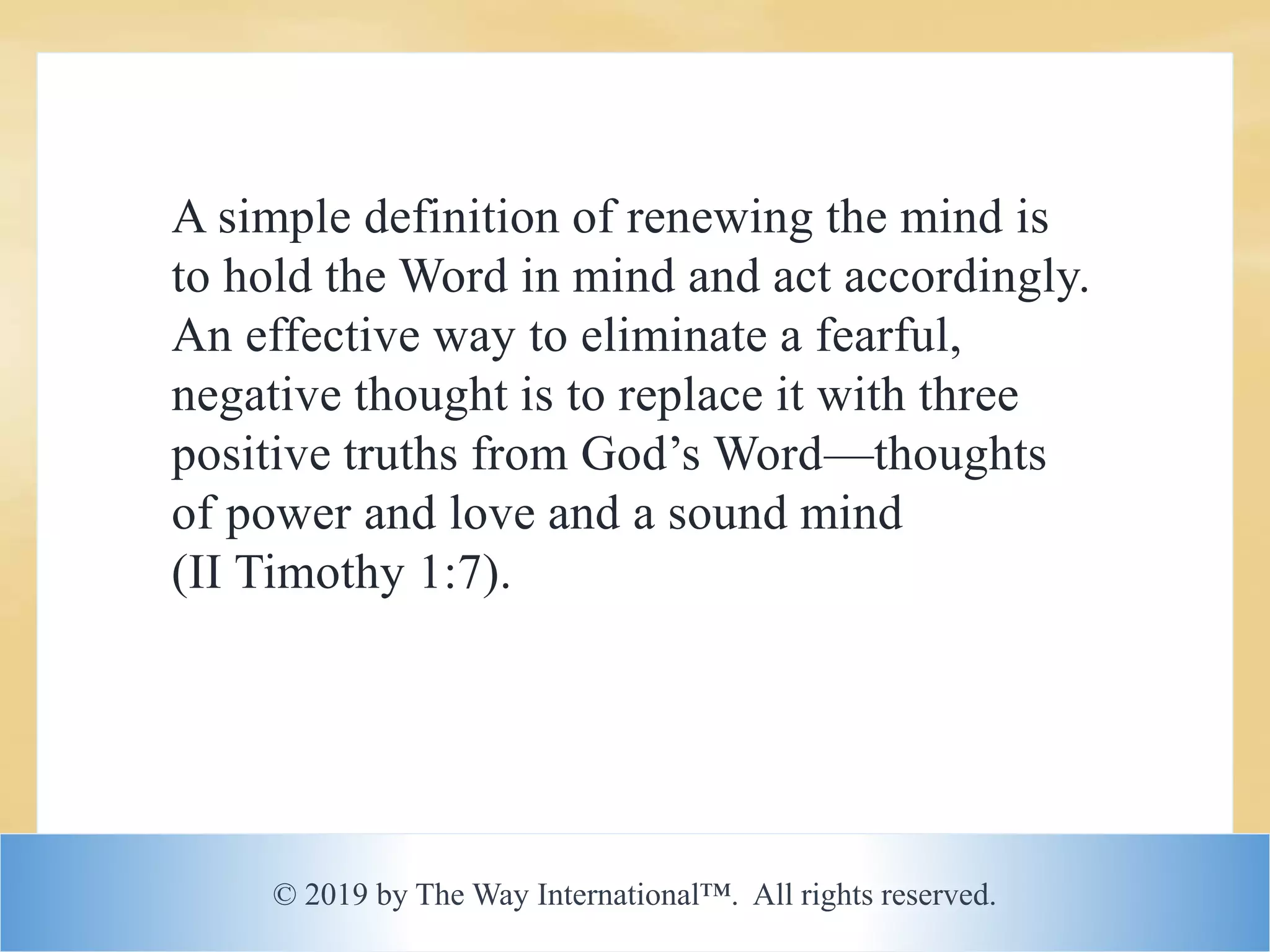 © 2019 by The Way International™. All rights reserved.
A simple definition of renewing the mind is
to hold the Word in mind and act accordingly.
An effective way to eliminate a fearful,
negative thought is to replace it with three
positive truths from God’s Word—thoughts
of power and love and a sound mind
(II Timothy 1:7).
 