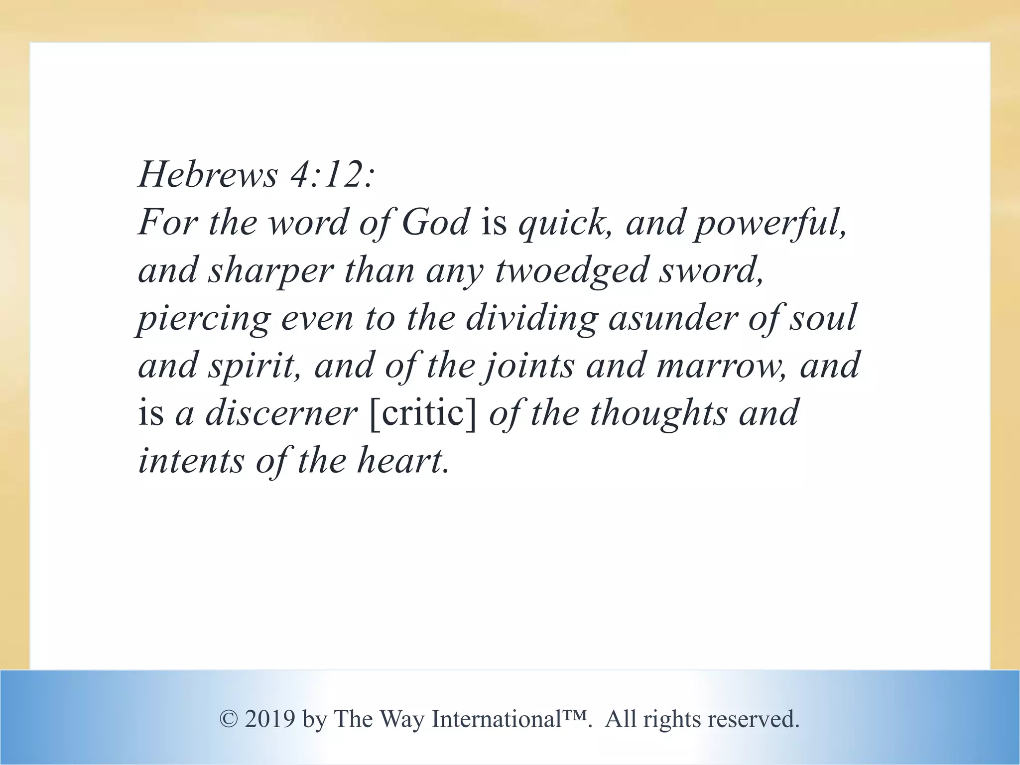 © 2019 by The Way International™. All rights reserved.
Hebrews 4:12:
For the word of God is quick, and powerful,
and sharper than any twoedged sword,
piercing even to the dividing asunder of soul
and spirit, and of the joints and marrow, and
is a discerner [critic] of the thoughts and
intents of the heart.
 