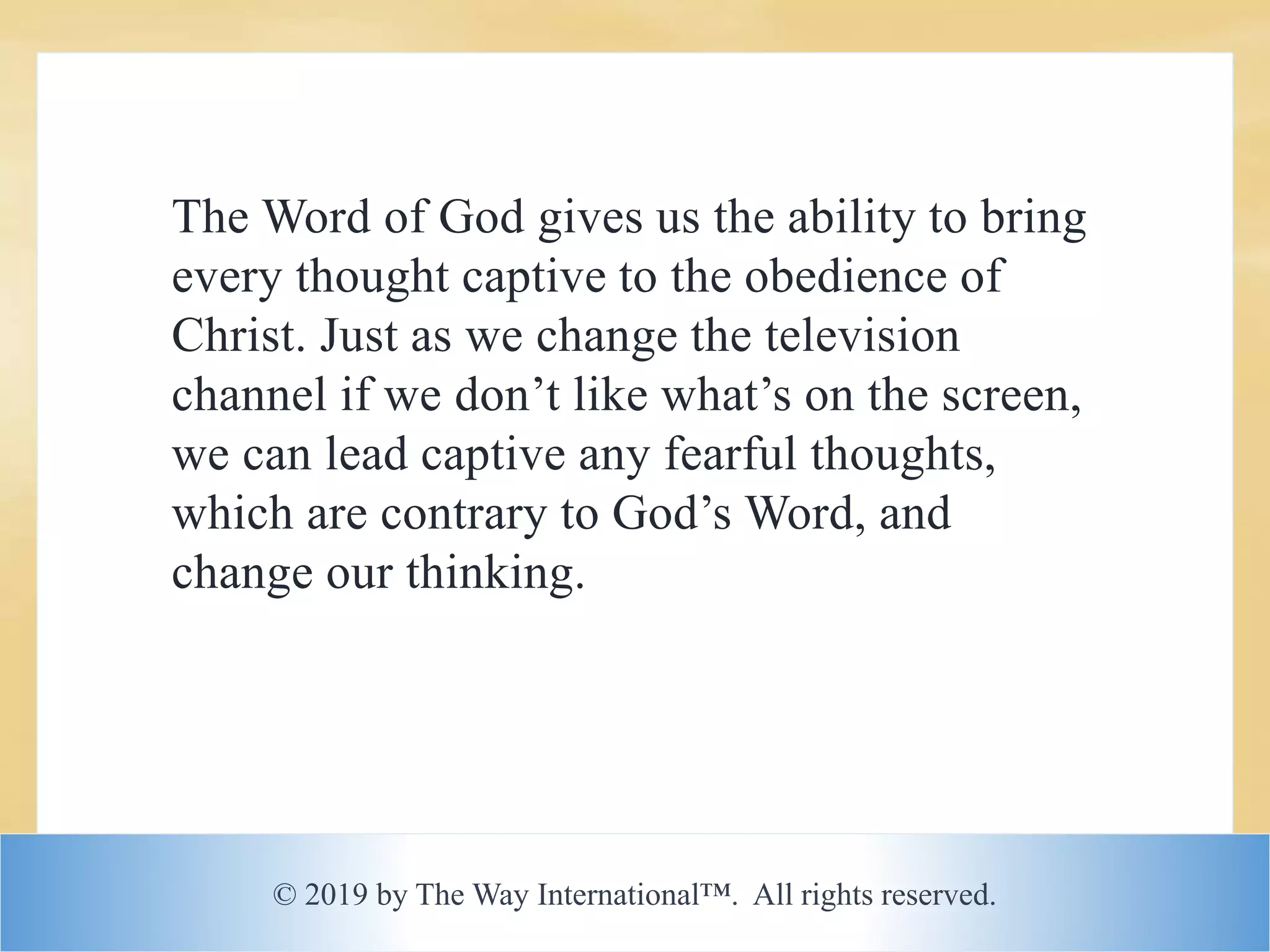 © 2019 by The Way International™. All rights reserved.
The Word of God gives us the ability to bring
every thought captive to the obedience of
Christ. Just as we change the television
channel if we don’t like what’s on the screen,
we can lead captive any fearful thoughts,
which are contrary to God’s Word, and
change our thinking.
 