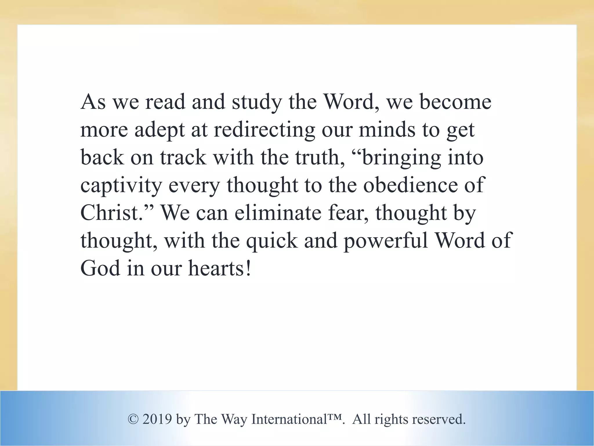 © 2019 by The Way International™. All rights reserved.
As we read and study the Word, we become
more adept at redirecting our minds to get
back on track with the truth, “bringing into
captivity every thought to the obedience of
Christ.” We can eliminate fear, thought by
thought, with the quick and powerful Word of
God in our hearts!
 