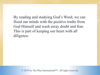 © 2019 by The Way International™. All rights reserved.
By reading and studying God’s Word, we can
flood our minds with the positive truths from
God Himself and wash away doubt and fear.
This is part of keeping our heart with all
diligence.
 