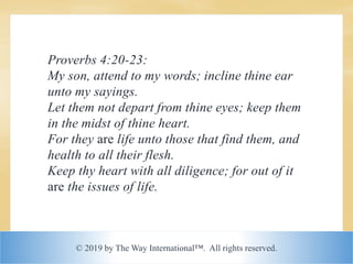 © 2019 by The Way International™. All rights reserved.
Proverbs 4:20-23:
My son, attend to my words; incline thine ear
unto my sayings.
Let them not depart from thine eyes; keep them
in the midst of thine heart.
For they are life unto those that find them, and
health to all their flesh.
Keep thy heart with all diligence; for out of it
are the issues of life.
 