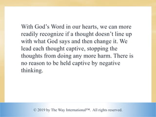 © 2019 by The Way International™. All rights reserved.
With God’s Word in our hearts, we can more
readily recognize if a thought doesn’t line up
with what God says and then change it. We
lead each thought captive, stopping the
thoughts from doing any more harm. There is
no reason to be held captive by negative
thinking.
 
